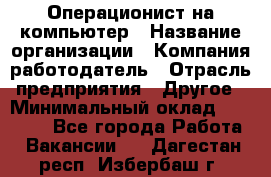 Операционист на компьютер › Название организации ­ Компания-работодатель › Отрасль предприятия ­ Другое › Минимальный оклад ­ 19 000 - Все города Работа » Вакансии   . Дагестан респ.,Избербаш г.